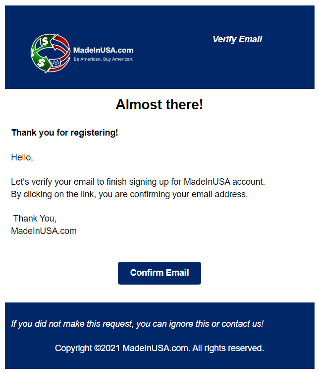 After submitting your account registration, you will receive an email confirmation from support@madeinusa.com. Continue the process by clicking Confirm Email in the body of the email that was sent when creating your account and you will be redirected to the login page.